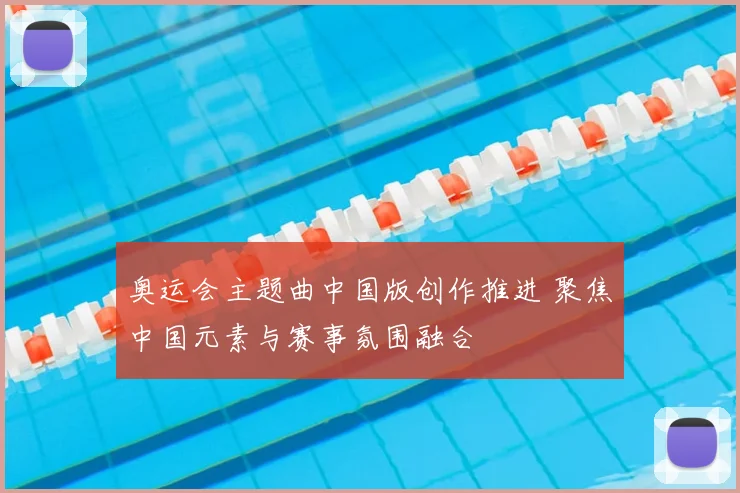 奥运会主题曲中国版创作推进 聚焦中国元素与赛事氛围融合