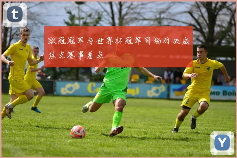 欧冠冠军与世界杯冠军同场对决成焦点赛事看点