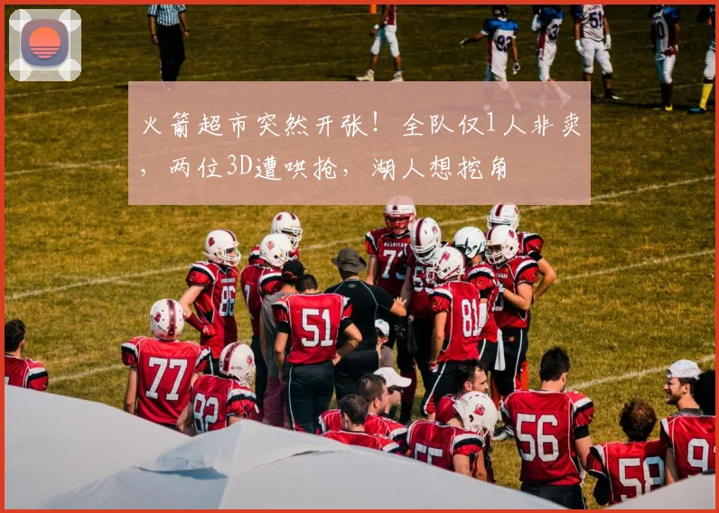 火箭超市突然开张!全队仅1人非卖,两位3D遭哄抢,湖人想挖角