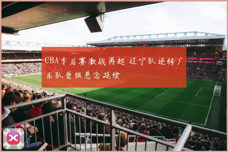 CBA季后赛激战再起 辽宁队逆转广东队晋级悬念延续
