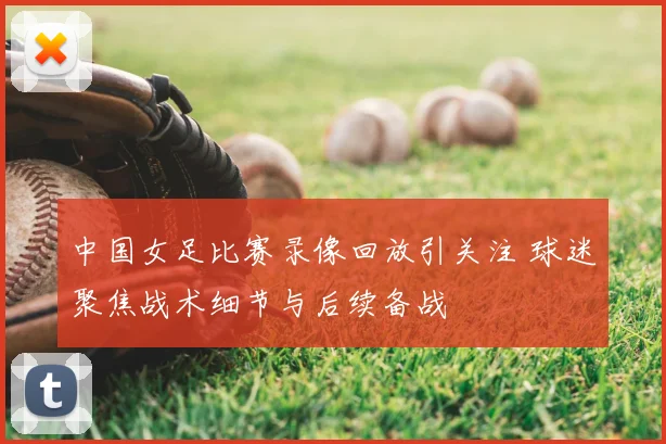 中国女足比赛录像回放引关注 球迷聚焦战术细节与后续备战