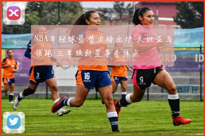 NBA年轻球员潜力榜出炉 文班亚马领跑 三年级新星争夺焦点