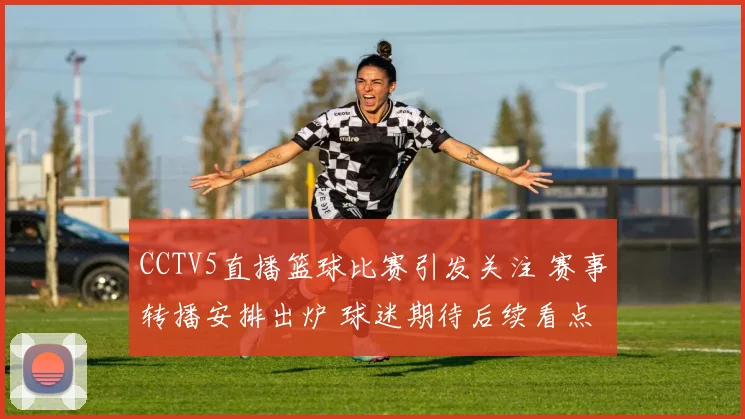 CCTV5直播篮球比赛引发关注 赛事转播安排出炉 球迷期待后续看点