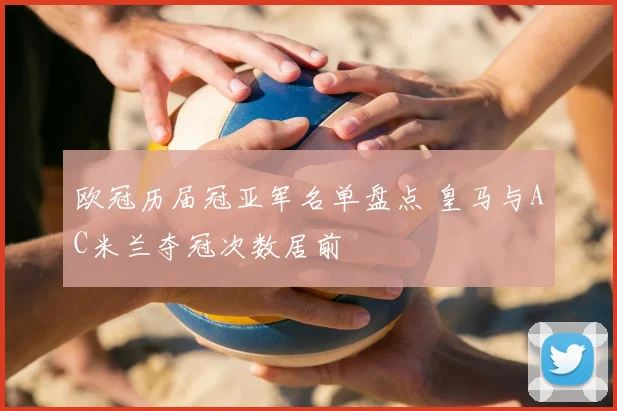 欧冠历届冠亚军名单盘点 皇马与AC米兰夺冠次数居前