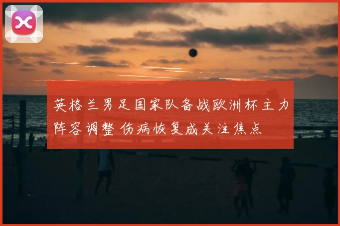 英格兰男足国家队备战欧洲杯主力阵容调整 伤病恢复成关注焦点