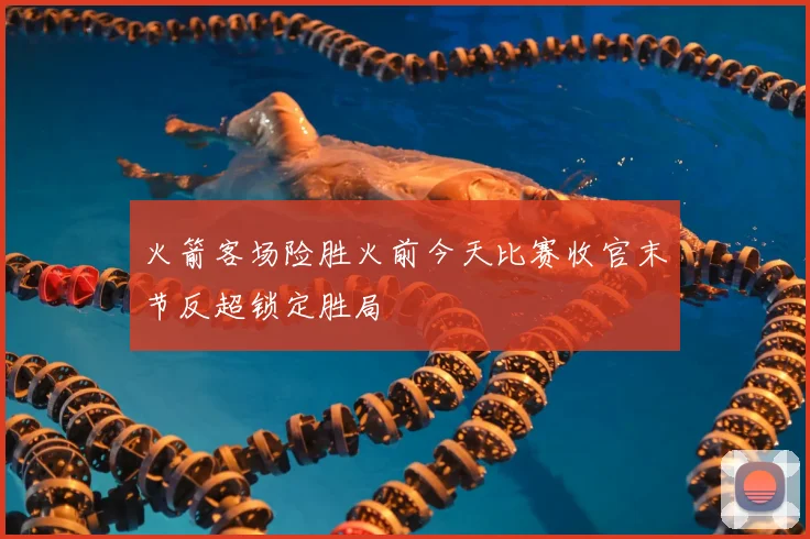 火箭客场险胜火前今天比赛收官末节反超锁定胜局