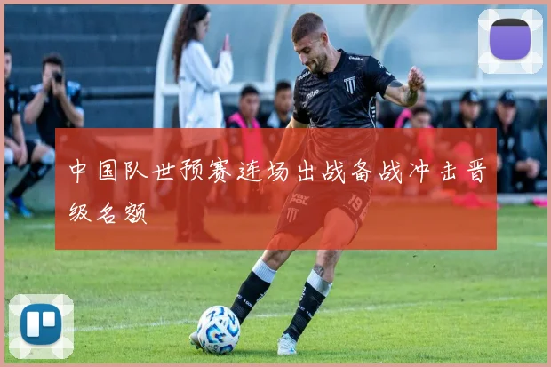 中国队世预赛连场出战备战冲击晋级名额