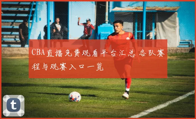 CBA直播免费观看平台汇总 各队赛程与观赛入口一览