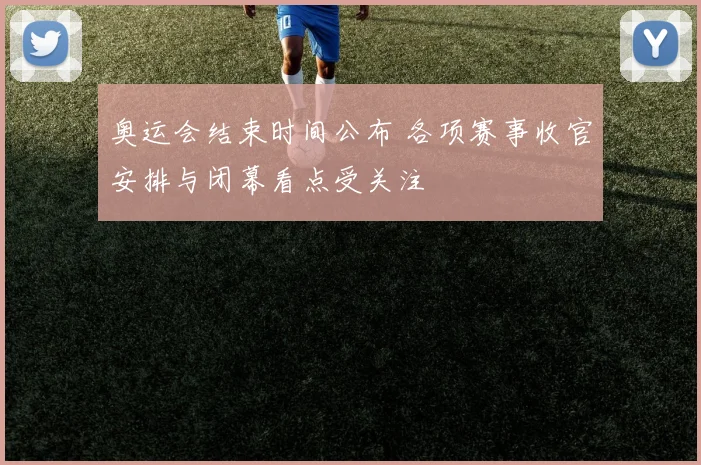 奥运会结束时间公布 各项赛事收官安排与闭幕看点受关注