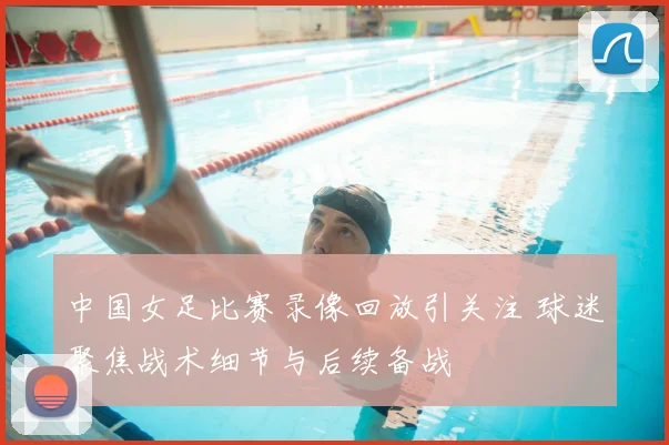 中国女足比赛录像回放引关注 球迷聚焦战术细节与后续备战