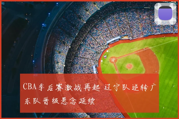 CBA季后赛激战再起 辽宁队逆转广东队晋级悬念延续