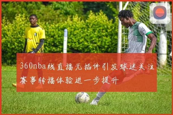 360nba线直播无插件引发球迷关注赛事转播体验进一步提升