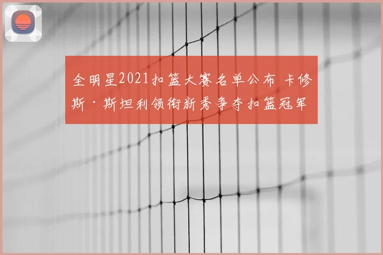全明星2021扣篮大赛名单公布 卡修斯·斯坦利领衔新秀争夺扣篮冠军