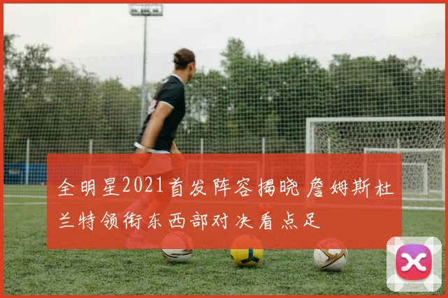 全明星2021首发阵容揭晓 詹姆斯杜兰特领衔东西部对决看点足