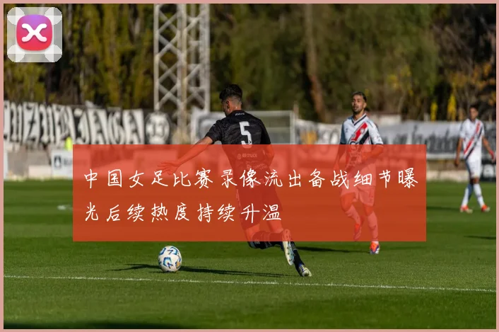 中国女足比赛录像流出备战细节曝光后续热度持续升温
