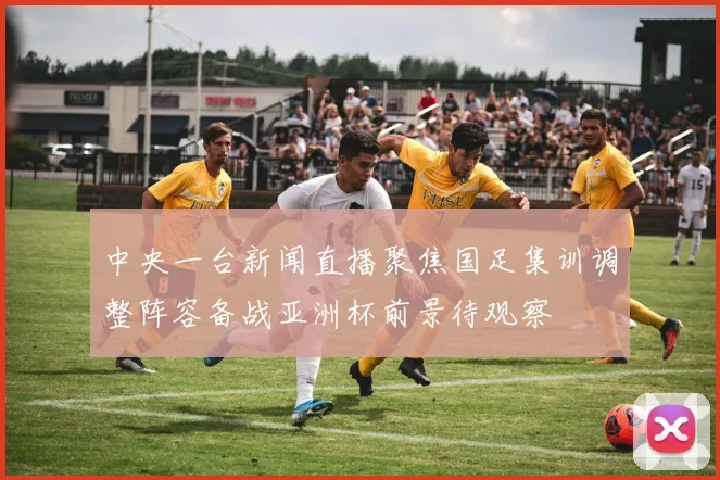 中央一台新闻直播聚焦国足集训调整阵容备战亚洲杯前景待观察