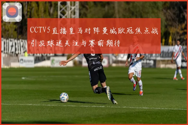 CCTV5直播皇马对阵曼城欧冠焦点战引发球迷关注与赛前期待