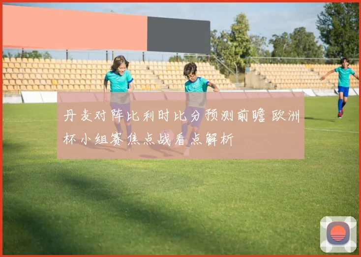 丹麦对阵比利时比分预测前瞻 欧洲杯小组赛焦点战看点解析