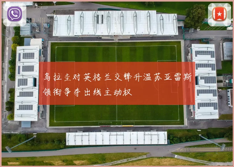 乌拉圭对英格兰交锋升温苏亚雷斯领衔争夺出线主动权