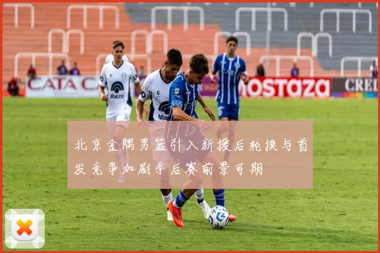 北京金隅男篮引入新援后轮换与首发竞争加剧季后赛前景可期