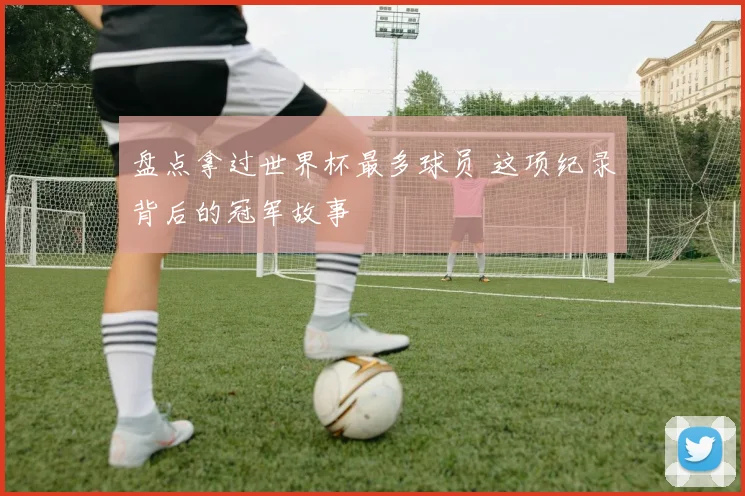 盘点拿过世界杯最多球员 这项纪录背后的冠军故事