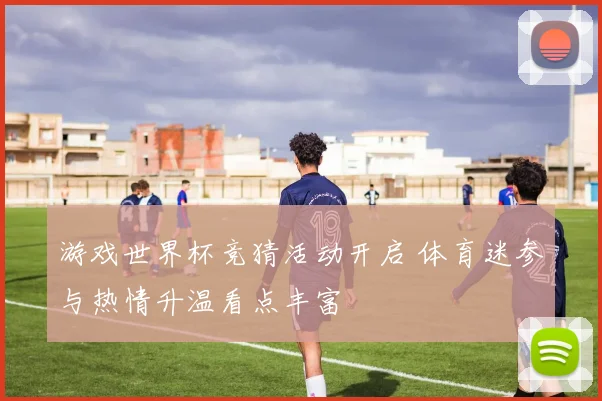 游戏世界杯竞猜活动开启 体育迷参与热情升温看点丰富