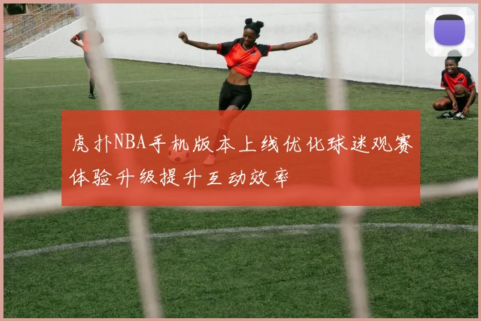 虎扑NBA手机版本上线优化球迷观赛体验升级提升互动效率