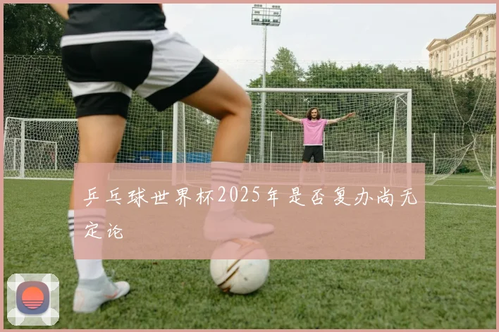 乒乓球世界杯2025年是否复办尚无定论