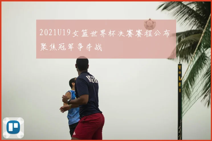 2021U19女篮世界杯决赛赛程公布 聚焦冠军争夺战