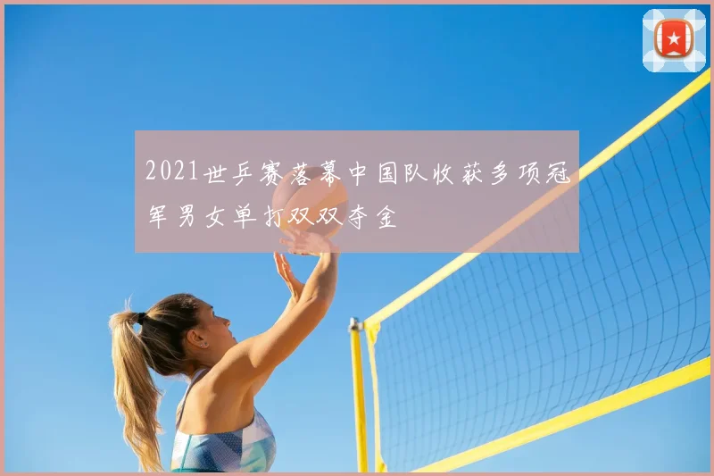2021世乒赛落幕中国队收获多项冠军男女单打双双夺金