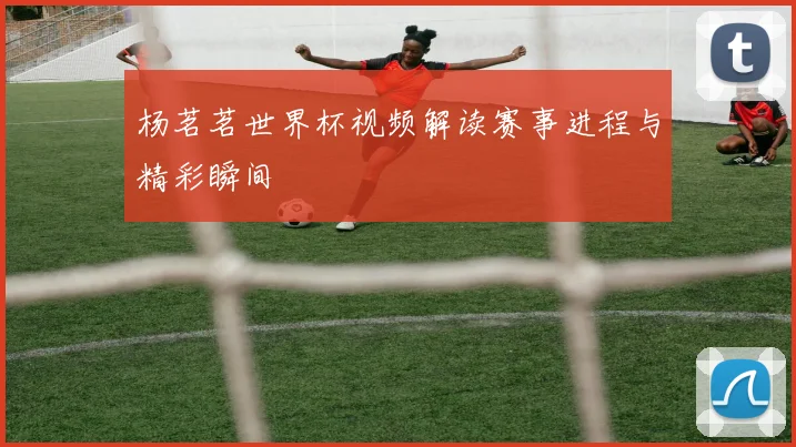 杨茗茗世界杯视频解读赛事进程与精彩瞬间