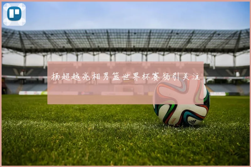 杨超越亮相男篮世界杯赛场引关注