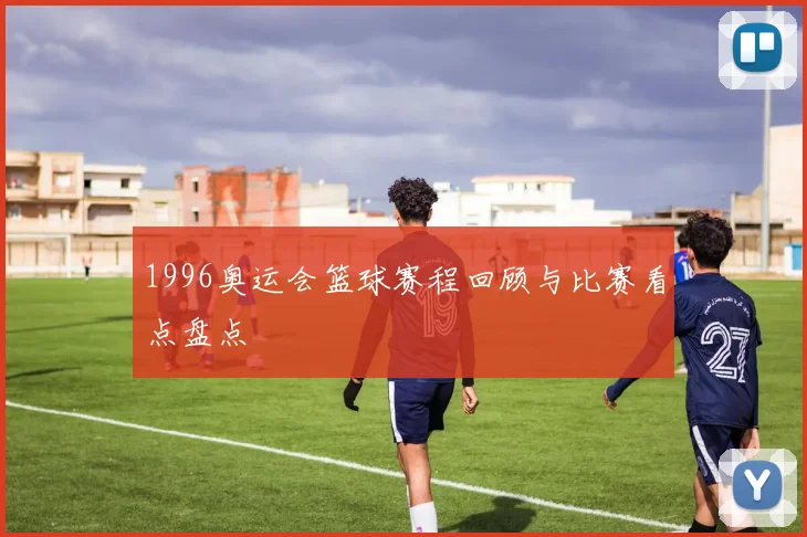 1996奥运会篮球赛程回顾与比赛看点盘点